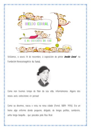 IMELDO CORRAL

E AS ESTACIÓNS DO ANO

Visitamos, o xoves 14 de novembro, á exposición do pintor Imeldo Corral na
Fundación Novacaixagalicia de Ferrol.

Como non tivemos tempo de falar da súa vida, informámonos. Algúns dos
nosos avós coñecérono en persoa!

Como xa dixemos, naceu e viviu na nosa cidade (Ferrol, 1889- 1976). Era un
home algo enfermo dende pequeno, delgado, de longas patillas, sombreiro,
unha longa boquilla... que paseaba pola Rúa Real.

 