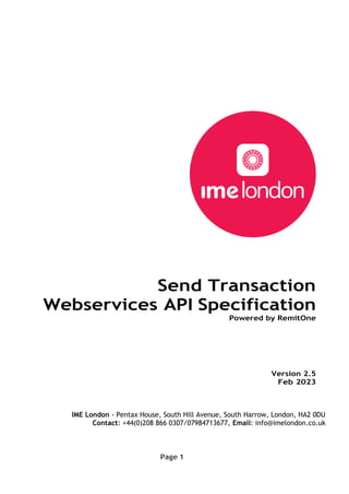 Page 1
Send Transaction
Webservices API Specification
Powered by RemitOne
Version 2.5
Feb 2023
IME London - Pentax House, South Hill Avenue, South Harrow, London, HA2 0DU
Contact: +44(0)208 866 0307/07984713677, Email: info@imelondon.co.uk
 
