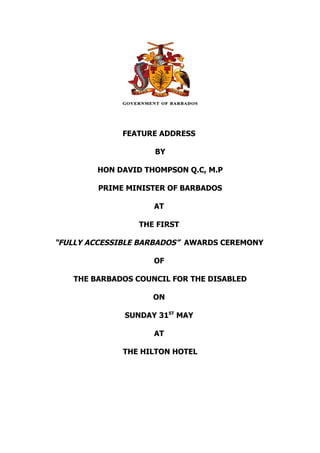 FEATURE ADDRESS

                    BY

        HON DAVID THOMPSON Q.C, M.P

        PRIME MINISTER OF BARBADOS

                    AT

                 THE FIRST

“FULLY ACCESSIBLE BARBADOS” AWARDS CEREMONY

                    OF

   THE BARBADOS COUNCIL FOR THE DISABLED

                    ON

              SUNDAY 31ST MAY

                    AT

              THE HILTON HOTEL
 