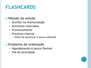 FLASHCARDS

   Método de estudo
     Auxiliar na memorização
     Aumentar intervalos
     Funcionamento
     Processo manual
           Difícil de gerenciar e pouco eficiente


   Problema da ordenação
       Agendamento é pouco flexível
       Fila de prioridade
 