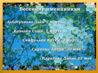 Весенние именинникиАлбогачиева Дали 1 марта      Ковалёв Саша  1 марта             Сайфуллин Артём  3 марта                    Скрипко Антон  20 маяИдрисова Диана 23 мая