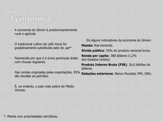    A economia do Iémen é predominantemente
        rural e agrícola

                                                          Eis alguns indicadores da economia do Iémen:
       O tradicional cultivo de café moca foi         Moeda: Rial iemenita.
        gradativamente substituído pelo do qat*
                                                       Dívida pública: 93% do produto nacional bruto.
                                                       Renda per capita: 380 dólares (1,2%
       Favorecida por que é a única península árabe   dos Estados Unidos)
        com chuvas regulares
                                                       Produto Interno Bruto (PIB): 26,6 bilhões de
                                                       dólares.
       Das rendas originadas pelas exportações, 95% Relações exteriores: Banco Mundial, FMI, ONU.
        são devidas ao petróleo.


       É, no entanto, o país mais pobre do Médio
        Oriente.




*: Planta com propriedades narcóticas.
 