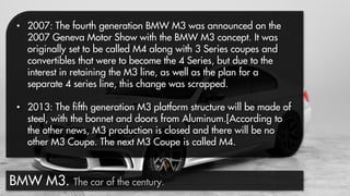 • 2007: The fourth generation BMW M3 was announced on the
2007 Geneva Motor Show with the BMW M3 concept. It was
originally set to be called M4 along with 3 Series coupes and
convertibles that were to become the 4 Series, but due to the
interest in retaining the M3 line, as well as the plan for a
separate 4 series line, this change was scrapped.
• 2013: The fifth generation M3 platform structure will be made of
steel, with the bonnet and doors from Aluminum.[According to
the other news, M3 production is closed and there will be no
other M3 Coupe. The next M3 Coupe is called M4.

BMW M3. The car of the century.

 