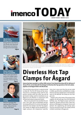 TODAY                              SMART NEWS - MARch 2010




World class
Diving vessel
Acergy Havila, described as
the worlds most advanced
Diving vessel, has Imenco
diving control technology.
                      Page 8




                                 The first hot tap tee-clamp was put to test at Imenco, Haugesund four years ago. Odd Einar Lindøe (in front)
                                 and Arne Kinn are Imenco’s key collaborators in the development of the Retrofit Tee Clamp for Åsgard, as
                                 they were for Tampen Link tee clamps.


Smart solution
for Siri and DONG
When cracks were discov-
                                 Diverless hot Tap
                                 clamps for Åsgard
ered at Siri oilfield, opera-
tor Dong needed a smart
solutions. Imenco had the
answer.                Page 5
                                 Imenco has been awarded a 4 million USD contract from Statoil Petroleum AS for delivery of
                                 three off 20 x 12 inch Retrofit Tee clamps for Diverless hot Tap operation of 20 inch subsea
                                 pipeline at the Åsgard field in the North Sea.

                                 The manufacturing contract is subcontracted             tions, but is very much like the one we made
                                 to Aibel AS. The first RT Clamp will be manu-           in 2006, says Arne Kinn and Odd Einar Lindøe,
                                 factured as a prototype clamp used for inte-            Imenco’s two key collaborators in the develop-
                                 gration testing, while the other two will be            ment of the Retrofit Tee Clamp for the Tam-
                                 permanent clamps used for installation on an            pen Link.
                                 Åsgard 20 inch flowline in conjunction with               Tampen Link is the name of the project that
In houston                       the planned subsea compression plant.                   supplies the UK with gas from the Statfjord/
to stay                            - We are very pleased to be awarded this con-         Gullfaks area. The Åsgard project will be de-
Imenco’s message after           tract. Four years ago we developed and per-             signed for 220 Bar pressure with a flow tem-
opening office in Houston        formed qualification of a similar prototype for         perature of 80 degrees centigrade. Imenco will
is clear. - We are here to       Statoil for the Tampen Link Hot Tap project.            perform the engineering and testing work,
stay, says Al Cohen              The clamps for Åsgard will be designed for a            and the manufacturing of the clamps will be
                       Page 10   higher pressure and temperature specifica-              at Aibel’s workshop in Haugesund.
 