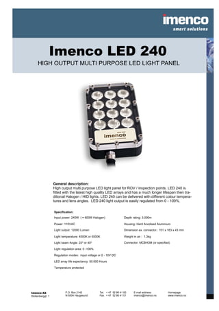 Imenco LED 240
     HIGH OUTPUT MULTI PURPOSE LED LIGHT PANEL




                   General description:
                   High output multi purpose LED light panel for ROV / inspection points. LED 240 is
                   fitted with the latest high quality LED arrays and has a much longer lifespan then tra-
                   ditional Halogen / HID lights. LED 240 can be delivered with different colour tempera-
                   tures and lens angles. LED 240 light output is easily regulated from 0 - 100%.

                   Specification:
                   Input power: 240W ( ≈ 600W Halogen)                 Depth rating: 3.000m

                   Power: 110VAC                                       Housing: Hard Anodised Aluminium

                   Light output: 12000 Lumen                           Dimension ex. connector.: 101 x 163 x 43 mm

                   Light temperature: 4500K or 6500K                   Weight in air : 1,3kg

                   Light beam Angle: 25⁰ or 40⁰                        Connector: MCBH3M (or specified)

                   Light regulation area: 0 -100%

                   Regulation modes: input voltage or 0 - 10V DC

                   LED array life expectancy: 50.000 Hours

                   Temperature protected




Imenco AS                  P.O. Box 2143            Tel. + 47 52 86 41 00     E-mail address:         Homepage
Stoltenberggt. 1           N-5504 Haugesund         Fax. + 47 52 86 41 01     imenco@imenco.no        www.imenco.no
 