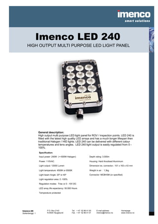 Imenco LED 240
     HIGH OUTPUT MULTI PURPOSE LED LIGHT PANEL




                   General description:
                   High output multi purpose LED light panel for ROV / inspection points. LED 240 is
                   fitted with the latest high quality LED arrays and has a much longer lifespan then
                   traditional Halogen / HID lights. LED 240 can be delivered with different colour
                   temperatures and lens angles. LED 240 light output is easily regulated from 0 -
                   100%.
                   Specification:
                   Input power: 240W ( ≈ 600W Halogen)                 Depth rating: 3.000m

                   Power: 110VAC                                       Housing: Hard Anodised Aluminium

                   Light output: 12000 Lumen                           Dimension ex. connector.: 101 x 163 x 43 mm

                   Light temperature: 4500K or 6500K                   Weight in air : 1,3kg

                   Light beam Angle: 25⁰ or 40⁰                        Connector: MCBH3M (or specified)

                   Light regulation area: 0 -100%

                   Regulation modes: Triac or 0 - 10V DC

                   LED array life expectancy: 50.000 Hours

                   Temperature protected




Imenco AS                  P.O. Box 2143            Tel. + 47 52 86 41 00     E-mail address:         Homepage
Stoltenberggt. 1           N-5504 Haugesund         Fax. + 47 52 86 41 01     imenco@imenco.no        www.imenco.no
 