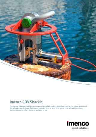 Imenco ROV Shackle
The Imenco ROV operated semi-automatic shackle has rapidly established itself as the industry standard.
StatoilHydro has declared that Imenco’s shackle shall be used in all splash zone related operations,
due to its superior safety features, and ease of use.
 