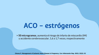 ACO - estrógenos
> 50 microgramos, aumenta el riesgo de infarto de miocardio (IM)
y accidente cerebrovascular, 1,6 a 1,7 veces, respectivamente
Chavez P. Management of Ischemic Heart Disease in Pregnancy. Curr Atheroscler Rep. 2022; 23(9): 52
 