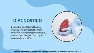 DIAGNOSTICO
Es posible que las pruebas no
invasivas no proporcionen una
estratificación de riesgo adicional,
que no sean diagnósticas o que
retrasen la atención .
Chavez P. Management of Ischemic Heart Disease in Pregnancy. Curr Atheroscler Rep. 2022; 23(9): 52
 