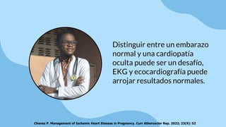 Distinguir entre un embarazo
normal y una cardiopatía
oculta puede ser un desafío,
EKG y ecocardiografía puede
arrojar resultados normales.
Chavez P. Management of Ischemic Heart Disease in Pregnancy. Curr Atheroscler Rep. 2022; 23(9): 52
 