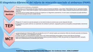 Disección
Aortica
•↑Riesgo durante el embarazo y el puerperio.
• Las pacientes con enfermedades del tejido conjuntivo como el síndrome de Marfan, Loeys-Dietz, Ehlers-Danlos Tipo IV, aortopatía familiar,
síndrome de Turner, enfermedad bicúspide u otras aortopatías preexistentes tienen mayor riesgo y requieren asesoramiento preconceptivo
específico.
• La mayoría de las muertes maternas ocurren en mujeres sin un diagnóstico preexistente; en esos casos, la aortopatía se puede identificar
post-mortem para guiar el futuro cuidado familiar
TEP
•↑Riesgo de 14 veces en el período periparto con la mitad de todos los eventos que ocurren después del parto.
• El diagnóstico se puede confirmar con exploración de ventilación-perfusión, angiografía pulmonar tomográfica computarizada o resonancia
magnética.
MCT
• La miocardiopatía de Takotsubo (MTC) se ha descrito en el 2,3 % de las mujeres que presentan infarto de miocardio asociado al embarazo
(PAMI) y se someten a una angiografía coronaria
• El trabajo de parto y el alumbramiento pueden servir como desencadenantes emocionales y/o físicos para algunas pacientes.
• Dada la prevalencia de la disección espontánea de la arteria coronaria (SCAD) en PAMI, las pacientes con sospecha de MTC periparto
deben ser cuidadosamente consideradas para SCAD.
Tweet M. Pregnancy-Associated Myocardial Infarction. Circ Cardiovasc Interv. 2020;13:e008687
El diagnóstico diferencial del infarto de miocardio asociado al embarazo (PAMI).
 