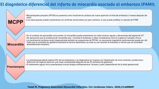 MCPP
• Miocardiopatía periparto (PPCM) se presenta como insuficiencia cardíaca de nueva aparición al final del embarazo o meses después del
parto.
• Los casos graves pueden presentarse con arritmias ventriculares y/o paro cardíaco, lo que puede justificar un estudio de PAMI
Miocarditis
• En el contexto de pericarditis concurrente, la miocarditis puede presentarse con dolor torácico agudo y elevaciones del segmento ST.
• Se desconoce que la incidencia de miocarditis sea ↑ durante el embarazo y debe considerarse como lo sugiere el contexto clínico.
• La insuficiencia cardíaca recién diagnosticada también es sospechosa de PPCM. La resonancia magnética cardiovascular puede ser útil.
Dado que el contraste de gadolinio atraviesa la barrera placentaria, se evita su uso durante el embarazo a menos que se considere
absolutamente necesario.
Preeclampsia
• La preeclampsia afecta hasta el 8% de los embarazos y se diagnostica en mujeres con hipertensión de inicio reciente y proteinuria o
disfunción de órganos diana en una mujer embarazada después de las 20 semanas de gestación.
• El tratamiento agudo de la preeclampsia incluye terapia antihipertensiva, diuresis y parto (dependiendo de la edad gestacional)
Tweet M. Pregnancy-Associated Myocardial Infarction. Circ Cardiovasc Interv. 2020;13:e008687
El diagnóstico diferencial del infarto de miocardio asociado al embarazo (PAMI).
 