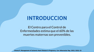 El Centro para el Control de
Enfermedades estima que el 60% de las
muertes maternas son prevenibles.
INTRODUCCION
Chavez P. Management of Ischemic Heart Disease in Pregnancy. Curr Atheroscler Rep. 2022; 23(9): 52
 