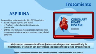 ASPIRINA
Prevención y tratamiento del IM y ECV isquémico.
• 81-162 mg de aspirina oral diaria
• > 9na Sem reduce la resistencia vascular
placentaria
• Entre 6 y 13 semanas menos preeclampsia de inicio
temprano, trabajo de parto prematuro y mortalidad
periparto
Mujeres con una combinación de factores de riesgo, como la obesidad y la
hipertensión, o también con desventajas socioeconómicas y raza afroamericana
Chavez P. Management of Ischemic Heart Disease in Pregnancy. Curr Atheroscler Rep. 2022; 23(9): 52
Tratamiento
 