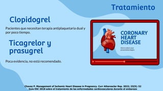 Clopidogrel
Pacientes que necesitan terapia antiplaquetaria dual y
por poco tiempo.
Chavez P. Management of Ischemic Heart Disease in Pregnancy. Curr Atheroscler Rep. 2022; 23(9): 52
Guía ESC 2018 sobre el tratamiento de las enfermedades cardiovasculares durante el embarazo
Tratamiento
Ticagrelor y
prasugrel
Poca evidencia, no está recomendado.
 