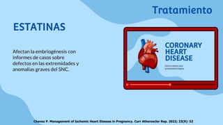 ESTATINAS
Afectan la embriogénesis con
informes de casos sobre
defectos en las extremidades y
anomalías graves del SNC.
Chavez P. Management of Ischemic Heart Disease in Pregnancy. Curr Atheroscler Rep. 2022; 23(9): 52
Tratamiento
 