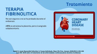 TERAPIA
FIBRINOLITICA
No son seguros o no se ha probado durante el
embarazo.
rtPA no atraviesa la placenta, pero si sangrado
subplacentario.
Tratamiento
Gulati R. Acute Myocardial Infarction in Young Individuals. Mayo Clin Proc. January 2020;95(1):136-156
Guía ESC 2018 sobre el tratamiento de las enfermedades cardiovasculares durante el embarazo
 