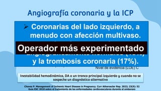 IAMCEST
Recomendación de Clase I,
Nivel de evidencia (LOE) C
IAMSEST
Características de alto riesgo
Recomendación de Clase IIa,
Nivel de evidencia (LOE) C
Angiografía coronaria y la ICP
01 02
Chavez P. Management of Ischemic Heart Disease in Pregnancy. Curr Atheroscler Rep. 2022; 23(9): 52
Guía ESC 2018 sobre el tratamiento de las enfermedades cardiovasculares durante el embarazo
Inestabilidad hemodinámica, DA o un tronco principal izquierdo y cuando no se
sospeche un diagnóstico alternativo
 Coronarias del lado izquierdo, a
menudo con afección multivaso.
 Arterias coronarias
angiográficamente normales (18%)
y la trombosis coronaria (17%).
Operador más experimentado
 