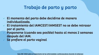  El momento del parto debe decidirse de manera
individualizada.
 El tratamiento del IAMCEST/IAMSEST no se debe retrasar
por el parto.
 Posponerse (cuando sea posible) hasta al menos 2 semanas
después del IAM.
 Se prefiere el parto vaginal
Trabajo de parto y parto
Guía ESC 2018 sobre el tratamiento de las enfermedades cardiovasculares durante el embarazo
 