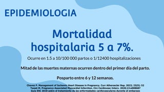 Mortalidad
hospitalaria 5 a 7%.
Ocurre en 1.5 a 10/100 000 partos o 1/12400 hospitalizaciones
Mitad de las muertes maternas ocurren dentro del primer día del parto.
Posparto entre 6 y 12 semanas.
Chavez P. Management of Ischemic Heart Disease in Pregnancy. Curr Atheroscler Rep. 2022; 23(9): 52
Tweet M. Pregnancy-Associated Myocardial Infarction. Circ Cardiovasc Interv. 2020;13:e008687
Guía ESC 2018 sobre el tratamiento de las enfermedades cardiovasculares durante el embarazo
EPIDEMIOLOGIA
 