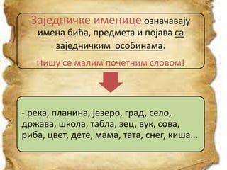Заједничке именице означавају
имена бића, предмета и појава са
заједничким особинама.
Пишу се малим почетним словом!
- река, планина, језеро, град, село,
држава, школа, табла, зец, вук, сова,
риба, цвет, дете, мама, тата, снег, киша...
 