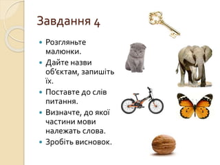 Завдання 4
 Розгляньте
малюнки.
 Дайте назви
об’єктам, запишіть
їх.
 Поставте до слів
питання.
 Визначте, до якої
частини мови
належать слова.
 Зробіть висновок.
 