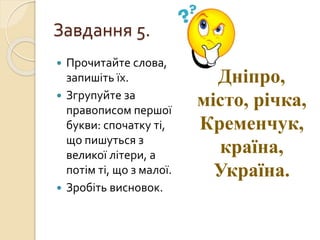 Завдання 5.
 Прочитайте слова,
запишіть їх.
 Згрупуйте за
правописом першої
букви: спочатку ті,
що пишуться з
великої літери, а
потім ті, що з малої.
 Зробіть висновок.
Дніпро,
місто, річка,
Кременчук,
країна,
Україна.
 