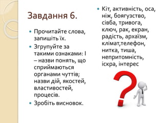 Завдання 6.
 Прочитайте слова,
запишіть їх.
 Згрупуйте за
такими ознаками: І
– назви понять, що
сприймаються
органами чуттів;
назви дій, якостей,
властивостей,
процесів.
 Зробіть висновок.
 Кіт, активність, оса,
ніж, боягузство,
сівба, тривога,
ключ, рак, екран,
радість, архаїзм,
клімат,телефон,
нитка, тиша,
непритомність,
іскра, інтерес
 