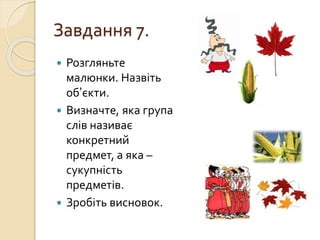 Завдання 7.
 Розгляньте
малюнки. Назвіть
об’єкти.
 Визначте, яка група
слів називає
конкретний
предмет, а яка –
сукупність
предметів.
 Зробіть висновок.
 
