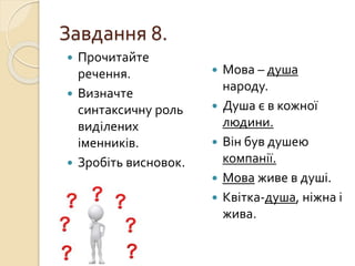 Завдання 8.
 Прочитайте
речення.
 Визначте
синтаксичну роль
виділених
іменників.
 Зробіть висновок.
 Мова – душа
народу.
 Душа є в кожної
людини.
 Він був душею
компанії.
 Мова живе в душі.
 Квітка-душа, ніжна і
жива.
 
