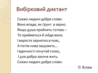 Вибірковий диктант
Скажи людині добре слово.
Воно впаде, як ґрунт в зерно.
Якщо душа прийнять готова –
То прийметься й зійде воно.
І виросте зернятко в пояс,
А потім нива зашумить…
І вдячності почутий голос,
І для добра захоче жить.
Скажи людині добре слово.
О. Білаш
 