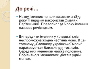 До речі…
 Назву іменник почали вживати з 1873
року. Її першим використав Омелян
Партицький. Правопис 1926 року іменник
називав речівником.
 Випередити іменник у кількості слів
неспроможна жодна частина мови. В 11-
томному „Словнику української мови”
нараховується близько 135 тис. слів.
Серед них іменників майже половина.
Порівняно з іменниками дієслів удвічі
менше.
 