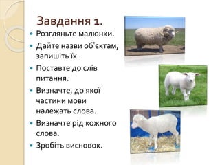 Завдання 1.
 Розгляньте малюнки.
 Дайте назви об’єктам,
запишіть їх.
 Поставте до слів
питання.
 Визначте, до якої
частини мови
належать слова.
 Визначте рід кожного
слова.
 Зробіть висновок.
 