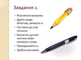 Завдання 2.
 Розгляньте малюнки.
 Дайте назви
об’єктам, запишіть їх.
 Поставте до слів
питання.
 Визначте, до якої
частини мови
належать слова.
 Провідміняйте їх.
 Зробіть висновок.
 