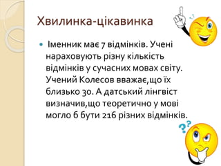 Хвилинка-цікавинка
 Іменник має 7 відмінків. Учені
нараховують різну кількість
відмінків у сучасних мовах світу.
Учений Колесов вважає,що їх
близько 30. А датський лінгвіст
визначив,що теоретично у мові
могло б бути 216 різних відмінків.
 