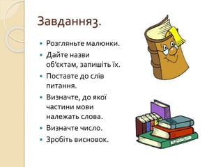 Завдання3.
 Розгляньте малюнки.
 Дайте назви
об’єктам, запишіть їх.
 Поставте до слів
питання.
 Визначте, до якої
частини мови
належать слова.
 Визначте число.
 Зробіть висновок.
 