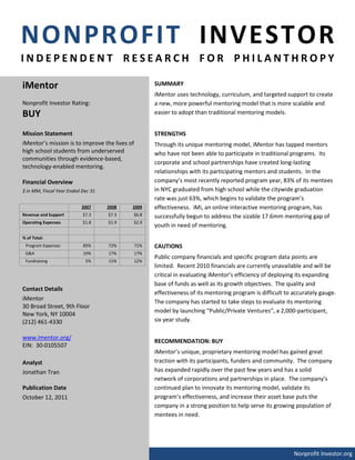 NONPROFIT INVESTOR
INDEPENDENT RESEARCH FOR PHILANTHROPY

iMentor                                           SUMMARY
                                                  iMentor uses technology, curriculum, and targeted support to create
Nonprofit Investor Rating:                        a new, more powerful mentoring model that is more scalable and
BUY                                               easier to adopt than traditional mentoring models.


Mission Statement                                 STRENGTHS
iMentor’s mission is to improve the lives of      Through its unique mentoring model, iMentor has tapped mentors
high school students from underserved             who have not been able to participate in traditional programs. Its
communities through evidence-based,
                                                  corporate and school partnerships have created long-lasting
technology-enabled mentoring.
                                                  relationships with its participating mentors and students. In the
Financial Overview                                company’s most recently reported program year, 83% of its mentees
$ in MM, Fiscal Year Ended Dec 31                 in NYC graduated from high school while the citywide graduation
                                                  rate was just 63%, which begins to validate the program’s
                          2007      2008   2009   effectiveness. iMi, an online interactive mentoring program, has
Revenue and Support        $7.3     $7.3   $6.8   successfully begun to address the sizable 17.6mm mentoring gap of
Operating Expenses         $1.8     $1.9   $2.9
                                                  youth in need of mentoring.
% of Total:
 Program Expenses          85%      72%    71%    CAUTIONS
 G&A                       10%      17%    17%
                                                  Public company financials and specific program data points are
 Fundraising                5%      11%    12%
                                                  limited. Recent 2010 financials are currently unavailable and will be
                                                  critical in evaluating iMentor’s efficiency of deploying its expanding
                                                  base of funds as well as its growth objectives. The quality and
Contact Details
                                                  effectiveness of its mentoring program is difficult to accurately gauge.
iMentor
                                                  The company has started to take steps to evaluate its mentoring
30 Broad Street, 9th Floor
                                                  model by launching “Public/Private Ventures”, a 2,000-participant,
New York, NY 10004
(212) 461-4330                                    six year study.

www.imentor.org/
                                                  RECOMMENDATION: BUY
EIN: 30-0105507
                                                  iMentor’s unique, proprietary mentoring model has gained great
Analyst                                           traction with its participants, funders and community. The company
Jonathan Tran                                     has expanded rapidly over the past few years and has a solid
                                                  network of corporations and partnerships in place. The company's
Publication Date                                  continued plan to innovate its mentoring model, validate its
October 12, 2011                                  program’s effectiveness, and increase their asset base puts the
                                                  company in a strong position to help serve its growing population of
                                                  mentees in need.




                                                                                                         Nonprofit Investor.org
 