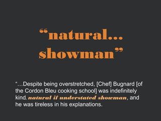 “natural…
showman”
“…Despite being overstretched, [Chef] Bugnard [of
the Cordon Bleu cooking school] was indefinitely
kind, natural if understated showman, and
he was tireless in his explanations.

 