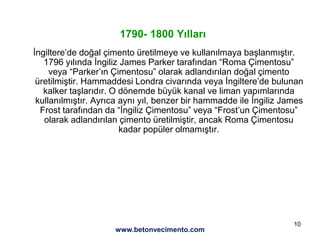 10
1790- 1800 Yılları
İngiltere’de doğal çimento üretilmeye ve kullanılmaya başlanmıştır.
1796 yılında İngiliz James Parker tarafından “Roma Çimentosu”
veya “Parker’ın Çimentosu” olarak adlandırılan doğal çimento
üretilmiştir. Hammaddesi Londra civarında veya İngiltere’de bulunan
kalker taşlarıdır. O dönemde büyük kanal ve liman yapımlarında
kullanılmıştır. Ayrıca aynı yıl, benzer bir hammadde ile İngiliz James
Frost tarafından da “İngiliz Çimentosu” veya “Frost’un Çimentosu”
olarak adlandırılan çimento üretilmiştir, ancak Roma Çimentosu
kadar popüler olmamıştır.
www.betonvecimento.com
 