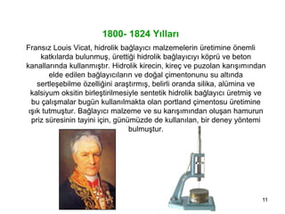 11
1800- 1824 Yılları
Fransız Louis Vicat, hidrolik bağlayıcı malzemelerin üretimine önemli
katkılarda bulunmuş, ürettiği hidrolik bağlayıcıyı köprü ve beton
kanallarında kullanmıştır. Hidrolik kirecin, kireç ve puzolan karışımından
elde edilen bağlayıcıların ve doğal çimentonunu su altında
sertleşebilme özelliğini araştırmış, belirli oranda silika, alümina ve
kalsiyum oksitin birleştirilmesiyle sentetik hidrolik bağlayıcı üretmiş ve
bu çalışmalar bugün kullanılmakta olan portland çimentosu üretimine
ışık tutmuştur. Bağlayıcı malzeme ve su karışımından oluşan hamurun
priz süresinin tayini için, günümüzde de kullanılan, bir deney yöntemi
bulmuştur.
 