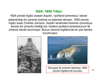 12
1824- 1850 Yılları
1824 yılında İngiliz Joseph Aspdin, “portland çimentosu” olarak
adlandırdığı bir çimento üretmiş ve patentini almıştır. 1850 yılında
İngiliz Isaac Charles Johnson, Aspdin tarafından bulunan çimentoya
benzer bir çimento ürettiği için modern portland çimentosunun ilk
üreticisi olarak tanınmıştır. Bunun üzerine İngiltere’de bir çok fabrika
kurulmuştur.
Dünyada ilk çimento fabrikası 1848
yılında İngiltere’de kuruldu.
 