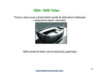 13
1824- 1850 Yılları
Fransız Jean-Louis Lambot beton içinde ilk defa demir kullanarak
« betonarme kayık» üretmiştir.
1850 yılında ilk beton yol Avusturya’da yapılmıştır.
www.betonvecimento.com
 