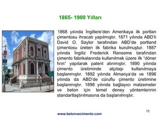 15
. 1868 yılında İngiltere’den Amerikaya ilk portlan
çimentosu ihracatı yapılmıştır. 1871 yılında ABD’li
David O. Saylor tarafından ABD’de portland
çimentosu üreten ilk fabrika kurulmuştur. 1887
yılında İngiliz Frederick Ransome tarafından
çimento fabrikalarında kullanılmak üzere ilk “döner
fırın” yapılarak patent alınmıştır. 1890 yılında
çimento üretiminde alçıtaşı kullanılmaya
başlanmıştır. 1892 yılında Almanya’da ve 1896
yılında da ABD’de cüruflu çimento üretimine
başlanmıştır. 1898 yılında bağlayıcı malzemeler
ve beton için temel deney yöntemlerinin
standartlaştırılmasına da başlanılmıştır.
1865- 1900 Yılları
www.betonvecimento.com
 