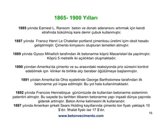16
1865- 1900 Yılları
1885 yılında Earnest L. Ransom beton ve donatı aderansını artırmak için kendi
etrafında bükülmüş kare demir çubuk kullanmıştır.
1887 yılında Fransız Henri Le Chatelier portland çimentosu üretimi içim oksit hesabı
geliştirmiştir. Çimento kimyasını oluşturan temelleri atmıştır.
1889 yılında Gyozo Mihailich tarafından ilk betonarme köprü Macaristan’da yapılmıştır.
Köprü 5 metrelik iki açıklıktan oluşmaktadır.
1890 yılından Amerika’da çimento ve su arasındaki reaksiyonda priz süresini kontrol
edebilmek için klinker ile birlikte alçı beraber öğütülmeye başlanmıştır.
1891 yılıdan Amerika’da Ohio eyaletinde George Bartholomew tarafından ilk
betonarme yol inşaa edilmiştir. Bu yol hala kullanılmaktadır.
1892 yılında Francois Hennebique günümüzde de kullanılan betonarme sisteminin
patentini almıştır. Bu sayede bu tarihten itibaren betonarme yapı inşaati dünya çapında
giderek artmıştır. Beton Arme kelimesini ilk kullanandır.
1897 yılında Amerikan şirketi Sears Holding kayıtlarında çimento ton fiyatı yaklaşık 10
$’dır. İthalat fiyatı ise 17 $’dır.
www.betonvecimento.com
 
