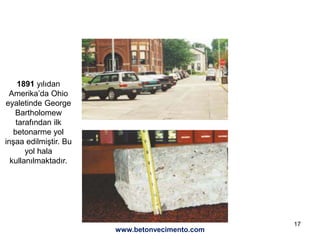 17
www.betonvecimento.com
1891 yılıdan
Amerika’da Ohio
eyaletinde George
Bartholomew
tarafından ilk
betonarme yol
inşaa edilmiştir. Bu
yol hala
kullanılmaktadır.
 