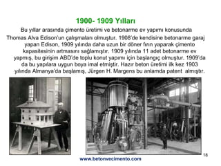 18
1900- 1909 Yılları
Bu yıllar arasında çimento üretimi ve betonarme ev yapımı konusunda
Thomas Alva Edison’un çalışmaları olmuştur. 1908’de kendisine betonarme garaj
yapan Edison, 1909 yılında daha uzun bir döner fırın yaparak çimento
kapasitesinin artmasını sağlamıştır. 1909 yılında 11 adet betonarme ev
yapmış, bu girişim ABD’de toplu konut yapımı için başlangıç olmuştur. 1909’da
da bu yapılara uygun boya imal etmiştir. Hazır beton üretimi ilk kez 1903
yılında Almanya’da başlamış, Jürgen H. Margens bu anlamda patent almıştır.
www.betonvecimento.com
 