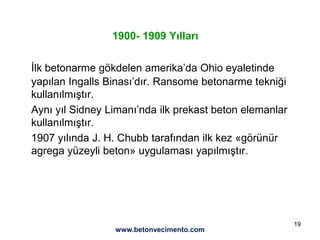 19
1900- 1909 Yılları
İlk betonarme gökdelen amerika’da Ohio eyaletinde
yapılan Ingalls Binası’dır. Ransome betonarme tekniği
kullanılmıştır.
Aynı yıl Sidney Limanı’nda ilk prekast beton elemanlar
kullanılmıştır.
1907 yılında J. H. Chubb tarafından ilk kez «görünür
agrega yüzeyli beton» uygulaması yapılmıştır.
www.betonvecimento.com
 