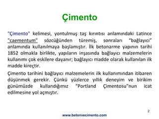 2
Çimento
"Çimento" kelimesi, yontulmuş taş kırıntısı anlamındaki Latince
"caementum" sözcüğünden türemiş, sonraları “bağlayıcı”
anlamında kullanılmaya başlamıştır. İlk betonarme yapının tarihi
1852 olmakla birlikte, yapıların inşasında bağlayıcı malzemelerin
kullanımı çok eskilere dayanır; bağlayıcı madde olarak kullanılan ilk
madde kireçtir.
Çimento tarihini bağlayıcı malzemelerin ilk kullanımından itibaren
düşünmek gerekir. Çünkü yüzlerce yıllık deneyim ve birikim
günümüzde kullandığımız “Portland Çimentosu”nun icat
edilmesine yol açmıştır.
www.betonvecimento.com
 