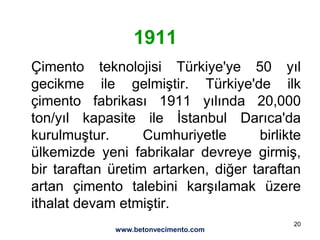 20
1911
Çimento teknolojisi Türkiye'ye 50 yıl
gecikme ile gelmiştir. Türkiye'de ilk
çimento fabrikası 1911 yılında 20,000
ton/yıl kapasite ile İstanbul Darıca'da
kurulmuştur. Cumhuriyetle birlikte
ülkemizde yeni fabrikalar devreye girmiş,
bir taraftan üretim artarken, diğer taraftan
artan çimento talebini karşılamak üzere
ithalat devam etmiştir.
www.betonvecimento.com
 