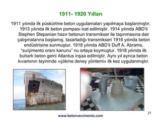 21
1911- 1920 Yılları
1911 yılında ilk püskürtme beton uygulamaları yapılmaya başlanmıştır.
1913 yılında ilk beton pompası icat edilmiştir. 1914 yılında ABD’li
Stephen Stepanian hazır betonun transmikser ile taşınmasına dair
çalışmalarına başlamış, tasarladığı transmikseri 1916 yılında beton
endüstrisine sunmuştur. 1918 yılında ABD’li Duff A. Abrams,
“su/çimento oranı kanunu” nu ortaya koymuştur. 1918 yılında ilk
buharlı beton gemi Atlantus inşaa edilmiştir. Aynı yıl ayrıca beton
kıvamının tayininde «çökme deney yöntemi» ilk kez uygulanmıştır.
www.betonvecimento.com
 